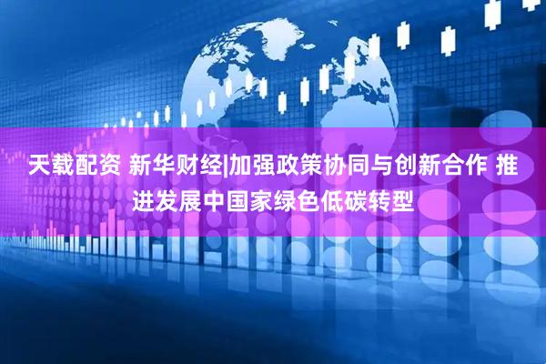 天载配资 新华财经|加强政策协同与创新合作 推进发展中国家绿色低碳转型
