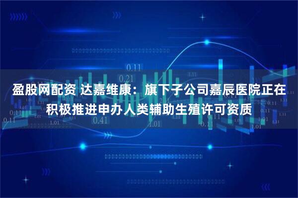 盈股网配资 达嘉维康：旗下子公司嘉辰医院正在积极推进申办人类辅助生殖许可资质