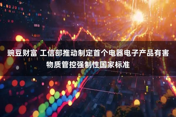 豌豆财富 工信部推动制定首个电器电子产品有害物质管控强制性国家标准