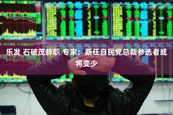 乐发 石破茂辞职 专家：新任自民党总裁参选者或将变少