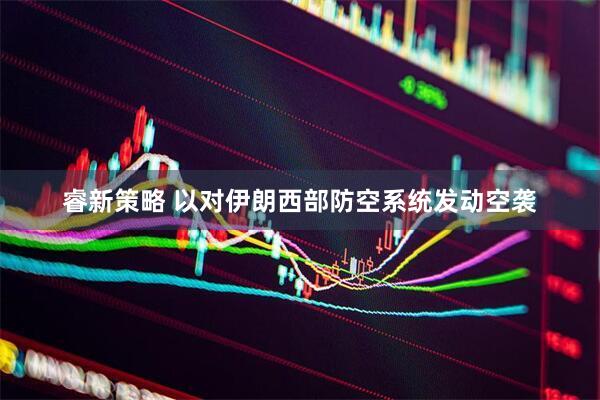 睿新策略 以对伊朗西部防空系统发动空袭